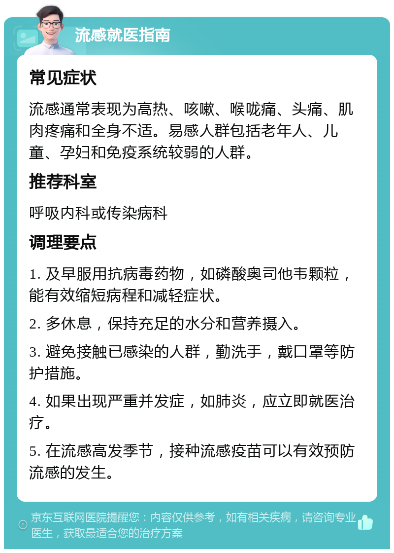 流感就医指南 常见症状 流感通常表现为高热、咳嗽、喉咙痛、头痛、肌肉疼痛和全身不适。易感人群包括老年人、儿童、孕妇和免疫系统较弱的人群。 推荐科室 呼吸内科或传染病科 调理要点 1. 及早服用抗病毒药物，如磷酸奥司他韦颗粒，能有效缩短病程和减轻症状。 2. 多休息，保持充足的水分和营养摄入。 3. 避免接触已感染的人群，勤洗手，戴口罩等防护措施。 4. 如果出现严重并发症，如肺炎，应立即就医治疗。 5. 在流感高发季节，接种流感疫苗可以有效预防流感的发生。