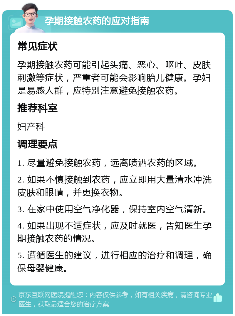 孕期接触农药的应对指南 常见症状 孕期接触农药可能引起头痛、恶心、呕吐、皮肤刺激等症状，严重者可能会影响胎儿健康。孕妇是易感人群，应特别注意避免接触农药。 推荐科室 妇产科 调理要点 1. 尽量避免接触农药，远离喷洒农药的区域。 2. 如果不慎接触到农药，应立即用大量清水冲洗皮肤和眼睛，并更换衣物。 3. 在家中使用空气净化器，保持室内空气清新。 4. 如果出现不适症状，应及时就医，告知医生孕期接触农药的情况。 5. 遵循医生的建议，进行相应的治疗和调理，确保母婴健康。