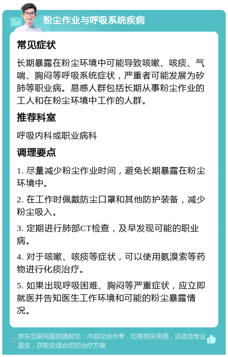 粉尘作业与呼吸系统疾病 常见症状 长期暴露在粉尘环境中可能导致咳嗽、咳痰、气喘、胸闷等呼吸系统症状，严重者可能发展为矽肺等职业病。易感人群包括长期从事粉尘作业的工人和在粉尘环境中工作的人群。 推荐科室 呼吸内科或职业病科 调理要点 1. 尽量减少粉尘作业时间，避免长期暴露在粉尘环境中。 2. 在工作时佩戴防尘口罩和其他防护装备，减少粉尘吸入。 3. 定期进行肺部CT检查，及早发现可能的职业病。 4. 对于咳嗽、咳痰等症状，可以使用氨溴索等药物进行化痰治疗。 5. 如果出现呼吸困难、胸闷等严重症状，应立即就医并告知医生工作环境和可能的粉尘暴露情况。