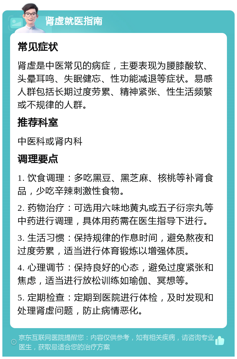 肾虚就医指南 常见症状 肾虚是中医常见的病症，主要表现为腰膝酸软、头晕耳鸣、失眠健忘、性功能减退等症状。易感人群包括长期过度劳累、精神紧张、性生活频繁或不规律的人群。 推荐科室 中医科或肾内科 调理要点 1. 饮食调理：多吃黑豆、黑芝麻、核桃等补肾食品，少吃辛辣刺激性食物。 2. 药物治疗：可选用六味地黄丸或五子衍宗丸等中药进行调理，具体用药需在医生指导下进行。 3. 生活习惯：保持规律的作息时间，避免熬夜和过度劳累，适当进行体育锻炼以增强体质。 4. 心理调节：保持良好的心态，避免过度紧张和焦虑，适当进行放松训练如瑜伽、冥想等。 5. 定期检查：定期到医院进行体检，及时发现和处理肾虚问题，防止病情恶化。