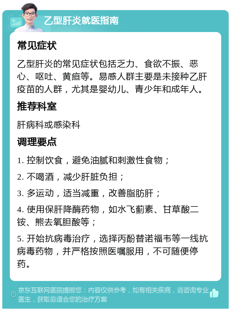 乙型肝炎就医指南 常见症状 乙型肝炎的常见症状包括乏力、食欲不振、恶心、呕吐、黄疸等。易感人群主要是未接种乙肝疫苗的人群，尤其是婴幼儿、青少年和成年人。 推荐科室 肝病科或感染科 调理要点 1. 控制饮食，避免油腻和刺激性食物； 2. 不喝酒，减少肝脏负担； 3. 多运动，适当减重，改善脂肪肝； 4. 使用保肝降酶药物，如水飞蓟素、甘草酸二铵、熊去氧胆酸等； 5. 开始抗病毒治疗，选择丙酚替诺福韦等一线抗病毒药物，并严格按照医嘱服用，不可随便停药。