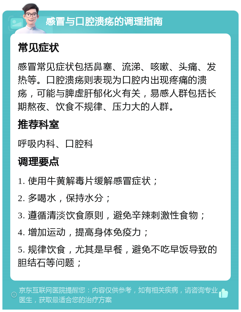 感冒与口腔溃疡的调理指南 常见症状 感冒常见症状包括鼻塞、流涕、咳嗽、头痛、发热等。口腔溃疡则表现为口腔内出现疼痛的溃疡，可能与脾虚肝郁化火有关，易感人群包括长期熬夜、饮食不规律、压力大的人群。 推荐科室 呼吸内科、口腔科 调理要点 1. 使用牛黄解毒片缓解感冒症状； 2. 多喝水，保持水分； 3. 遵循清淡饮食原则，避免辛辣刺激性食物； 4. 增加运动，提高身体免疫力； 5. 规律饮食，尤其是早餐，避免不吃早饭导致的胆结石等问题；