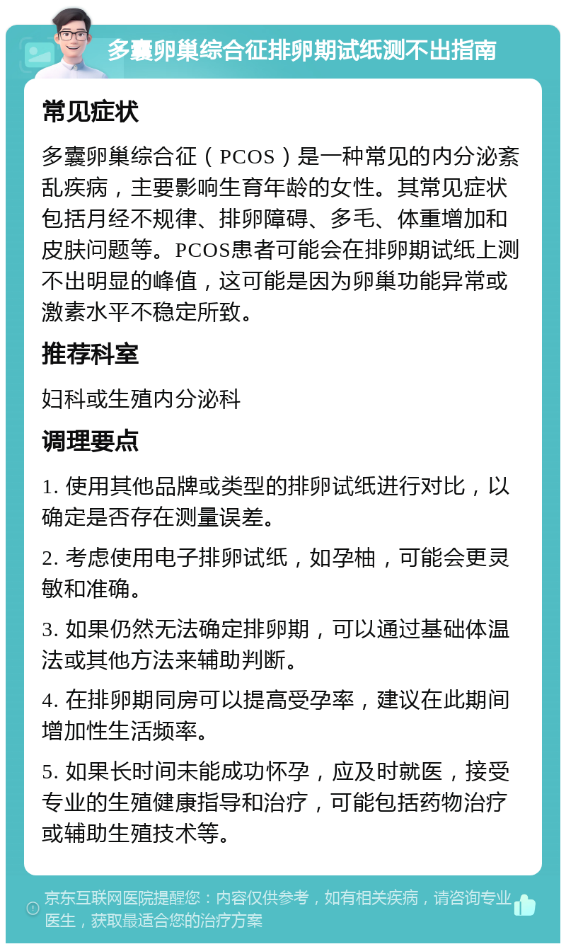 多囊卵巢综合征排卵期试纸测不出指南 常见症状 多囊卵巢综合征（PCOS）是一种常见的内分泌紊乱疾病，主要影响生育年龄的女性。其常见症状包括月经不规律、排卵障碍、多毛、体重增加和皮肤问题等。PCOS患者可能会在排卵期试纸上测不出明显的峰值，这可能是因为卵巢功能异常或激素水平不稳定所致。 推荐科室 妇科或生殖内分泌科 调理要点 1. 使用其他品牌或类型的排卵试纸进行对比，以确定是否存在测量误差。 2. 考虑使用电子排卵试纸，如孕柚，可能会更灵敏和准确。 3. 如果仍然无法确定排卵期，可以通过基础体温法或其他方法来辅助判断。 4. 在排卵期同房可以提高受孕率，建议在此期间增加性生活频率。 5. 如果长时间未能成功怀孕，应及时就医，接受专业的生殖健康指导和治疗，可能包括药物治疗或辅助生殖技术等。