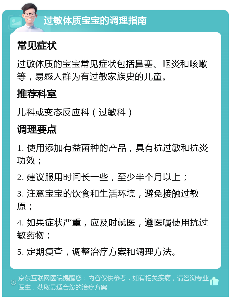 过敏体质宝宝的调理指南 常见症状 过敏体质的宝宝常见症状包括鼻塞、咽炎和咳嗽等，易感人群为有过敏家族史的儿童。 推荐科室 儿科或变态反应科（过敏科） 调理要点 1. 使用添加有益菌种的产品，具有抗过敏和抗炎功效； 2. 建议服用时间长一些，至少半个月以上； 3. 注意宝宝的饮食和生活环境，避免接触过敏原； 4. 如果症状严重，应及时就医，遵医嘱使用抗过敏药物； 5. 定期复查，调整治疗方案和调理方法。