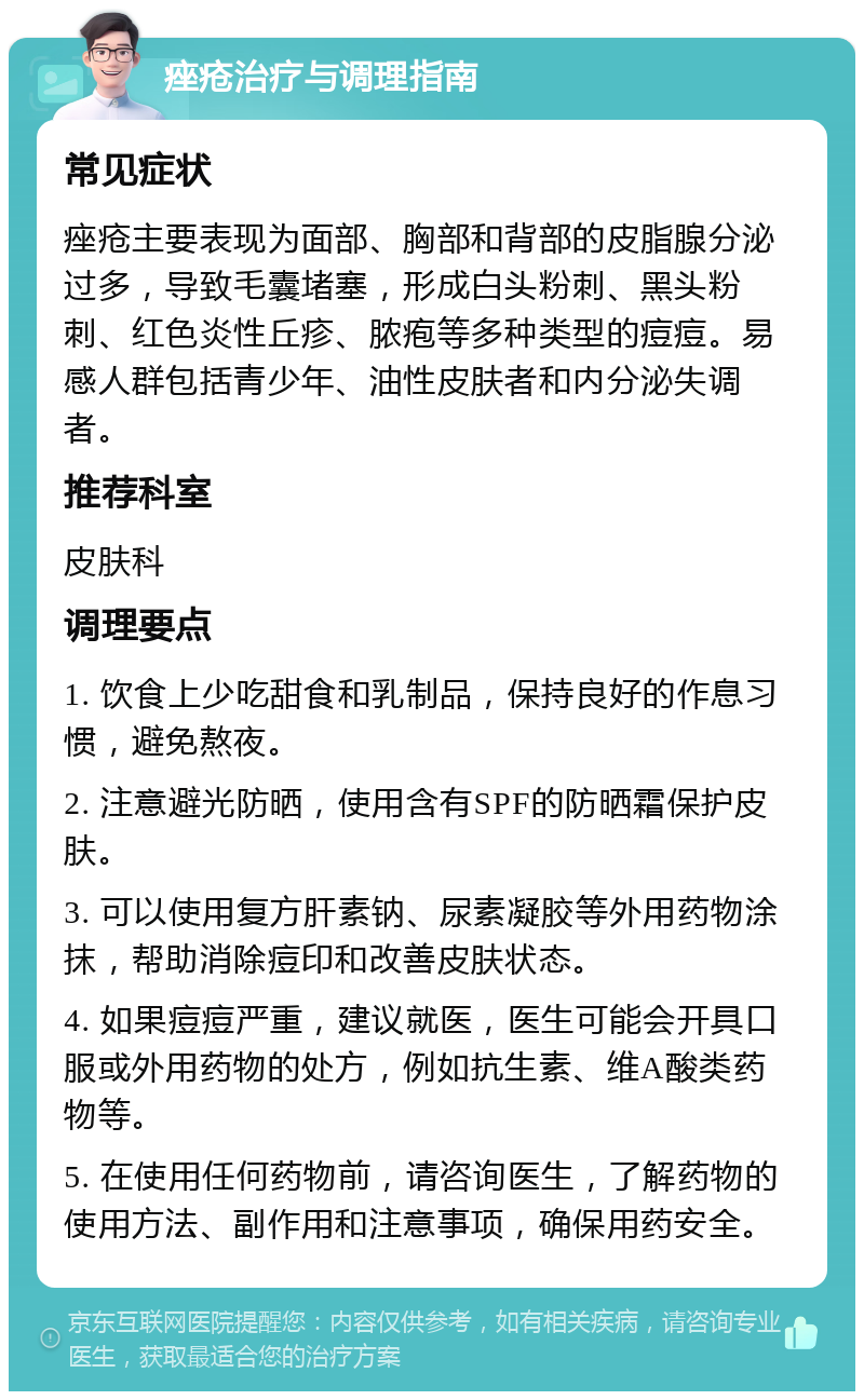 痤疮治疗与调理指南 常见症状 痤疮主要表现为面部、胸部和背部的皮脂腺分泌过多，导致毛囊堵塞，形成白头粉刺、黑头粉刺、红色炎性丘疹、脓疱等多种类型的痘痘。易感人群包括青少年、油性皮肤者和内分泌失调者。 推荐科室 皮肤科 调理要点 1. 饮食上少吃甜食和乳制品，保持良好的作息习惯，避免熬夜。 2. 注意避光防晒，使用含有SPF的防晒霜保护皮肤。 3. 可以使用复方肝素钠、尿素凝胶等外用药物涂抹，帮助消除痘印和改善皮肤状态。 4. 如果痘痘严重，建议就医，医生可能会开具口服或外用药物的处方，例如抗生素、维A酸类药物等。 5. 在使用任何药物前，请咨询医生，了解药物的使用方法、副作用和注意事项，确保用药安全。