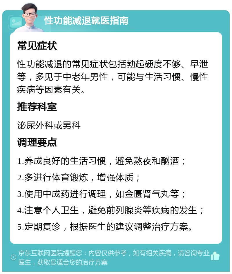 性功能减退就医指南 常见症状 性功能减退的常见症状包括勃起硬度不够、早泄等，多见于中老年男性，可能与生活习惯、慢性疾病等因素有关。 推荐科室 泌尿外科或男科 调理要点 1.养成良好的生活习惯，避免熬夜和酗酒； 2.多进行体育锻炼，增强体质； 3.使用中成药进行调理，如金匮肾气丸等； 4.注意个人卫生，避免前列腺炎等疾病的发生； 5.定期复诊，根据医生的建议调整治疗方案。