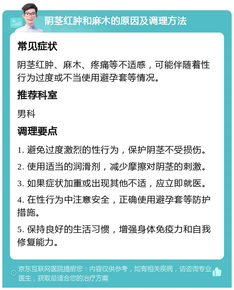 阴茎红肿和麻木的原因及调理方法 常见症状 阴茎红肿、麻木、疼痛等不适感，可能伴随着性行为过度或不当使用避孕套等情况。 推荐科室 男科 调理要点 1. 避免过度激烈的性行为，保护阴茎不受损伤。 2. 使用适当的润滑剂，减少摩擦对阴茎的刺激。 3. 如果症状加重或出现其他不适，应立即就医。 4. 在性行为中注意安全，正确使用避孕套等防护措施。 5. 保持良好的生活习惯，增强身体免疫力和自我修复能力。