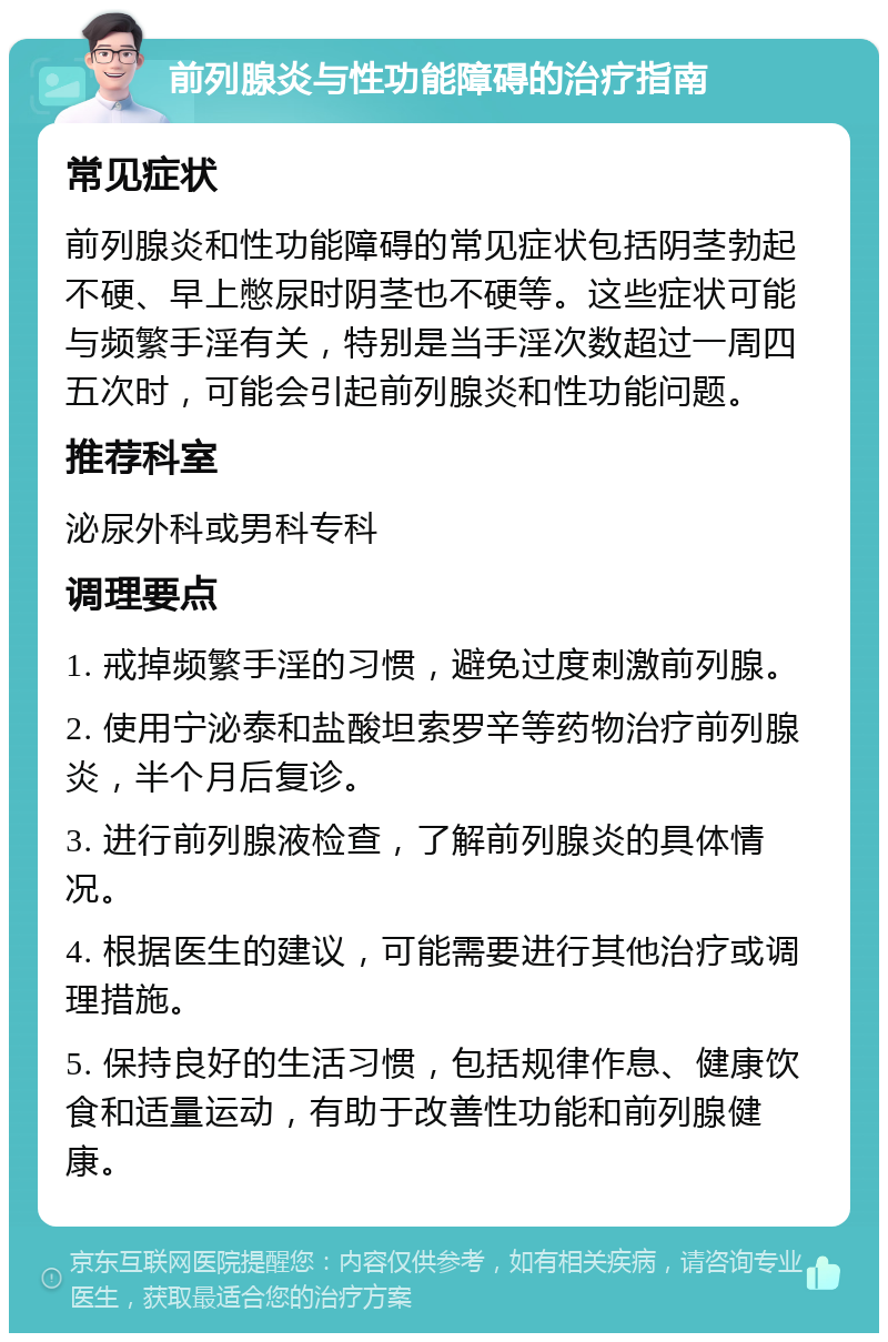 前列腺炎与性功能障碍的治疗指南 常见症状 前列腺炎和性功能障碍的常见症状包括阴茎勃起不硬、早上憋尿时阴茎也不硬等。这些症状可能与频繁手淫有关，特别是当手淫次数超过一周四五次时，可能会引起前列腺炎和性功能问题。 推荐科室 泌尿外科或男科专科 调理要点 1. 戒掉频繁手淫的习惯，避免过度刺激前列腺。 2. 使用宁泌泰和盐酸坦索罗辛等药物治疗前列腺炎，半个月后复诊。 3. 进行前列腺液检查，了解前列腺炎的具体情况。 4. 根据医生的建议，可能需要进行其他治疗或调理措施。 5. 保持良好的生活习惯，包括规律作息、健康饮食和适量运动，有助于改善性功能和前列腺健康。