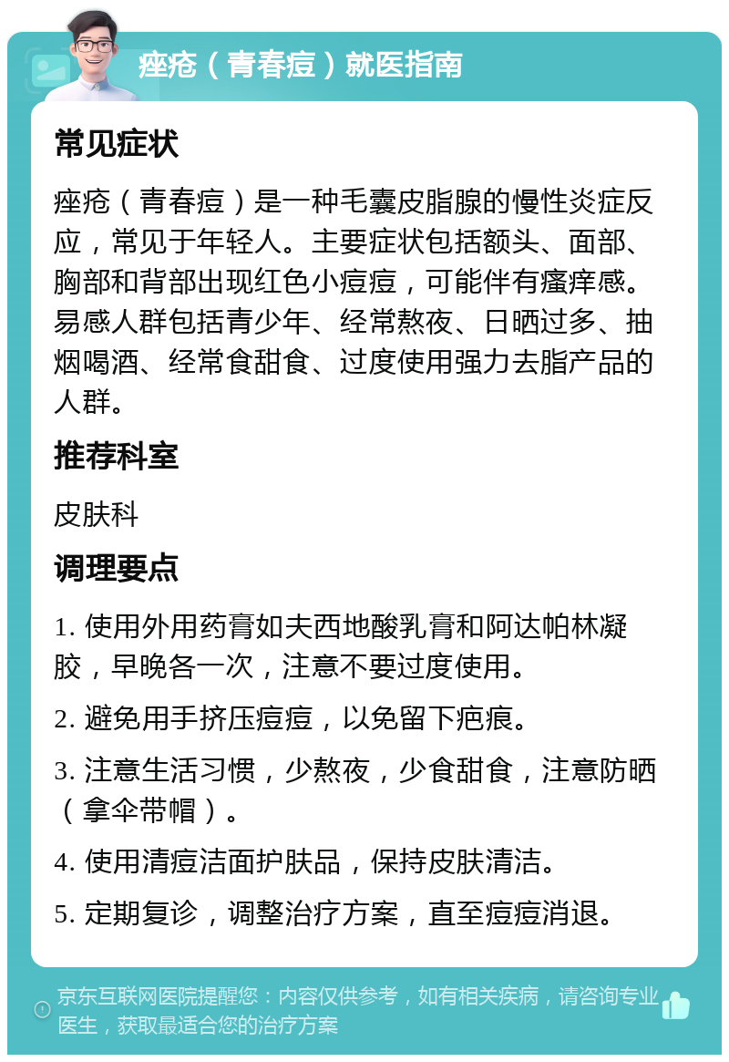 痤疮（青春痘）就医指南 常见症状 痤疮（青春痘）是一种毛囊皮脂腺的慢性炎症反应，常见于年轻人。主要症状包括额头、面部、胸部和背部出现红色小痘痘，可能伴有瘙痒感。易感人群包括青少年、经常熬夜、日晒过多、抽烟喝酒、经常食甜食、过度使用强力去脂产品的人群。 推荐科室 皮肤科 调理要点 1. 使用外用药膏如夫西地酸乳膏和阿达帕林凝胶，早晚各一次，注意不要过度使用。 2. 避免用手挤压痘痘，以免留下疤痕。 3. 注意生活习惯，少熬夜，少食甜食，注意防晒（拿伞带帽）。 4. 使用清痘洁面护肤品，保持皮肤清洁。 5. 定期复诊，调整治疗方案，直至痘痘消退。