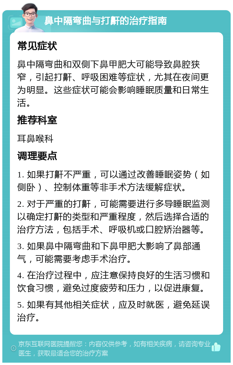 鼻中隔弯曲与打鼾的治疗指南 常见症状 鼻中隔弯曲和双侧下鼻甲肥大可能导致鼻腔狭窄，引起打鼾、呼吸困难等症状，尤其在夜间更为明显。这些症状可能会影响睡眠质量和日常生活。 推荐科室 耳鼻喉科 调理要点 1. 如果打鼾不严重，可以通过改善睡眠姿势（如侧卧）、控制体重等非手术方法缓解症状。 2. 对于严重的打鼾，可能需要进行多导睡眠监测以确定打鼾的类型和严重程度，然后选择合适的治疗方法，包括手术、呼吸机或口腔矫治器等。 3. 如果鼻中隔弯曲和下鼻甲肥大影响了鼻部通气，可能需要考虑手术治疗。 4. 在治疗过程中，应注意保持良好的生活习惯和饮食习惯，避免过度疲劳和压力，以促进康复。 5. 如果有其他相关症状，应及时就医，避免延误治疗。