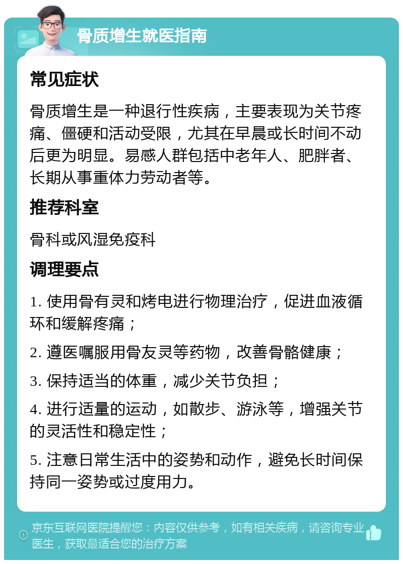 骨质增生就医指南 常见症状 骨质增生是一种退行性疾病，主要表现为关节疼痛、僵硬和活动受限，尤其在早晨或长时间不动后更为明显。易感人群包括中老年人、肥胖者、长期从事重体力劳动者等。 推荐科室 骨科或风湿免疫科 调理要点 1. 使用骨有灵和烤电进行物理治疗，促进血液循环和缓解疼痛； 2. 遵医嘱服用骨友灵等药物，改善骨骼健康； 3. 保持适当的体重，减少关节负担； 4. 进行适量的运动，如散步、游泳等，增强关节的灵活性和稳定性； 5. 注意日常生活中的姿势和动作，避免长时间保持同一姿势或过度用力。