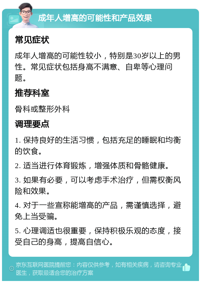 成年人增高的可能性和产品效果 常见症状 成年人增高的可能性较小，特别是30岁以上的男性。常见症状包括身高不满意、自卑等心理问题。 推荐科室 骨科或整形外科 调理要点 1. 保持良好的生活习惯，包括充足的睡眠和均衡的饮食。 2. 适当进行体育锻炼，增强体质和骨骼健康。 3. 如果有必要，可以考虑手术治疗，但需权衡风险和效果。 4. 对于一些宣称能增高的产品，需谨慎选择，避免上当受骗。 5. 心理调适也很重要，保持积极乐观的态度，接受自己的身高，提高自信心。