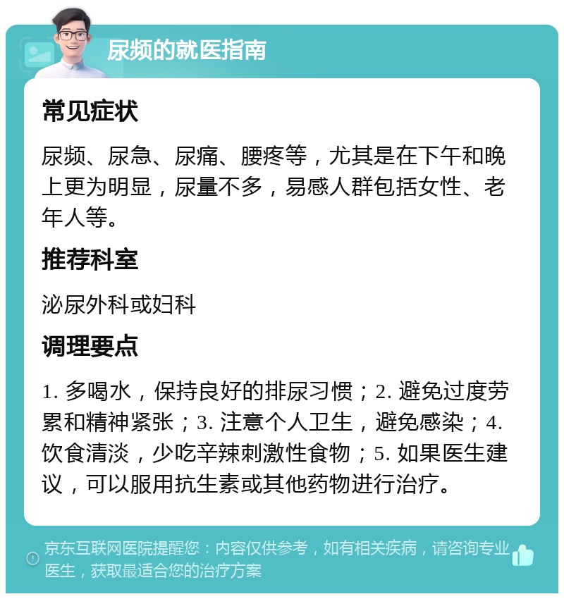 尿频的就医指南 常见症状 尿频、尿急、尿痛、腰疼等，尤其是在下午和晚上更为明显，尿量不多，易感人群包括女性、老年人等。 推荐科室 泌尿外科或妇科 调理要点 1. 多喝水，保持良好的排尿习惯；2. 避免过度劳累和精神紧张；3. 注意个人卫生，避免感染；4. 饮食清淡，少吃辛辣刺激性食物；5. 如果医生建议，可以服用抗生素或其他药物进行治疗。