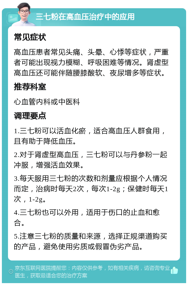 三七粉在高血压治疗中的应用 常见症状 高血压患者常见头痛、头晕、心悸等症状，严重者可能出现视力模糊、呼吸困难等情况。肾虚型高血压还可能伴随腰膝酸软、夜尿增多等症状。 推荐科室 心血管内科或中医科 调理要点 1.三七粉可以活血化瘀，适合高血压人群食用，且有助于降低血压。 2.对于肾虚型高血压，三七粉可以与丹参粉一起冲服，增强活血效果。 3.每天服用三七粉的次数和剂量应根据个人情况而定，治病时每天2次，每次1-2g；保健时每天1次，1-2g。 4.三七粉也可以外用，适用于伤口的止血和愈合。 5.注意三七粉的质量和来源，选择正规渠道购买的产品，避免使用劣质或假冒伪劣产品。