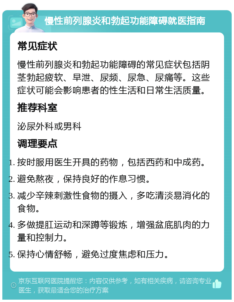 慢性前列腺炎和勃起功能障碍就医指南 常见症状 慢性前列腺炎和勃起功能障碍的常见症状包括阴茎勃起疲软、早泄、尿频、尿急、尿痛等。这些症状可能会影响患者的性生活和日常生活质量。 推荐科室 泌尿外科或男科 调理要点 按时服用医生开具的药物，包括西药和中成药。 避免熬夜，保持良好的作息习惯。 减少辛辣刺激性食物的摄入，多吃清淡易消化的食物。 多做提肛运动和深蹲等锻炼，增强盆底肌肉的力量和控制力。 保持心情舒畅，避免过度焦虑和压力。