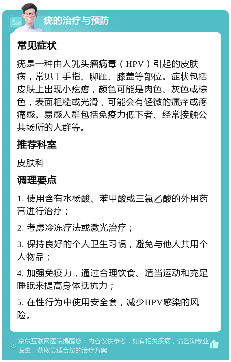 疣的治疗与预防 常见症状 疣是一种由人乳头瘤病毒（HPV）引起的皮肤病，常见于手指、脚趾、膝盖等部位。症状包括皮肤上出现小疙瘩，颜色可能是肉色、灰色或棕色，表面粗糙或光滑，可能会有轻微的瘙痒或疼痛感。易感人群包括免疫力低下者、经常接触公共场所的人群等。 推荐科室 皮肤科 调理要点 1. 使用含有水杨酸、苯甲酸或三氯乙酸的外用药膏进行治疗； 2. 考虑冷冻疗法或激光治疗； 3. 保持良好的个人卫生习惯，避免与他人共用个人物品； 4. 加强免疫力，通过合理饮食、适当运动和充足睡眠来提高身体抵抗力； 5. 在性行为中使用安全套，减少HPV感染的风险。