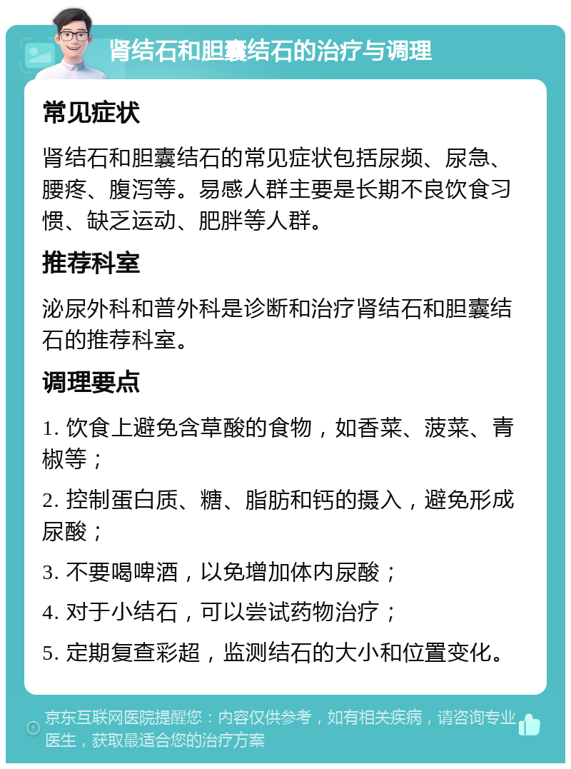 肾结石和胆囊结石的治疗与调理 常见症状 肾结石和胆囊结石的常见症状包括尿频、尿急、腰疼、腹泻等。易感人群主要是长期不良饮食习惯、缺乏运动、肥胖等人群。 推荐科室 泌尿外科和普外科是诊断和治疗肾结石和胆囊结石的推荐科室。 调理要点 1. 饮食上避免含草酸的食物，如香菜、菠菜、青椒等； 2. 控制蛋白质、糖、脂肪和钙的摄入，避免形成尿酸； 3. 不要喝啤酒，以免增加体内尿酸； 4. 对于小结石，可以尝试药物治疗； 5. 定期复查彩超，监测结石的大小和位置变化。