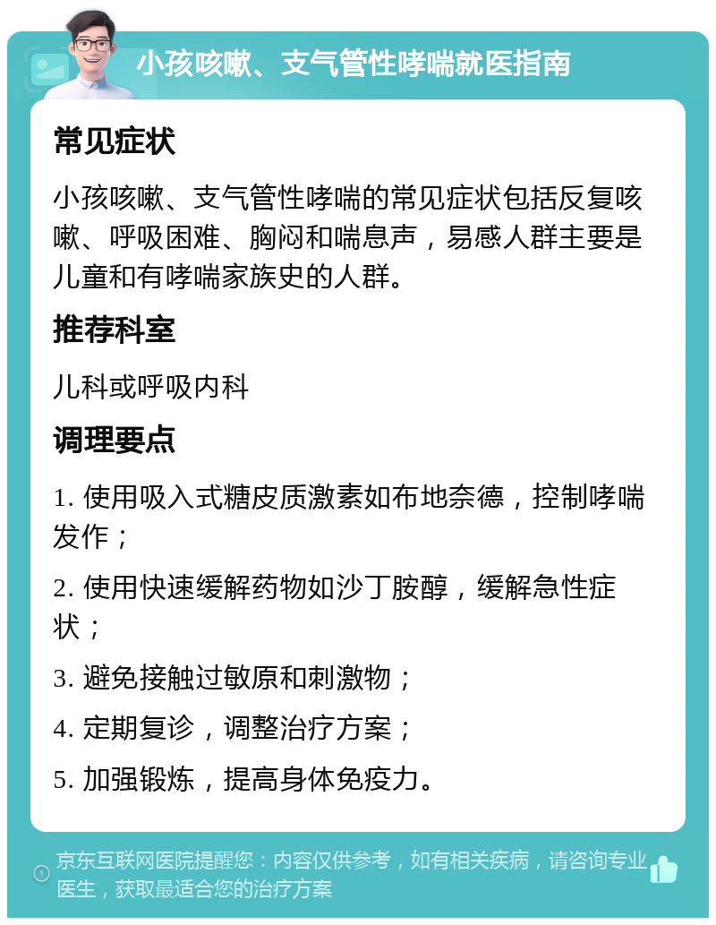 小孩咳嗽、支气管性哮喘就医指南 常见症状 小孩咳嗽、支气管性哮喘的常见症状包括反复咳嗽、呼吸困难、胸闷和喘息声，易感人群主要是儿童和有哮喘家族史的人群。 推荐科室 儿科或呼吸内科 调理要点 1. 使用吸入式糖皮质激素如布地奈德，控制哮喘发作； 2. 使用快速缓解药物如沙丁胺醇，缓解急性症状； 3. 避免接触过敏原和刺激物； 4. 定期复诊，调整治疗方案； 5. 加强锻炼，提高身体免疫力。