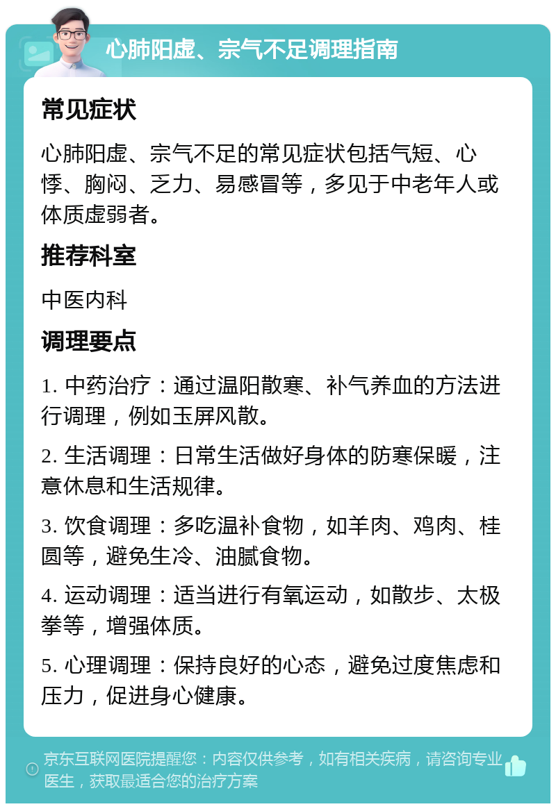 心肺阳虚、宗气不足调理指南 常见症状 心肺阳虚、宗气不足的常见症状包括气短、心悸、胸闷、乏力、易感冒等，多见于中老年人或体质虚弱者。 推荐科室 中医内科 调理要点 1. 中药治疗：通过温阳散寒、补气养血的方法进行调理，例如玉屏风散。 2. 生活调理：日常生活做好身体的防寒保暖，注意休息和生活规律。 3. 饮食调理：多吃温补食物，如羊肉、鸡肉、桂圆等，避免生冷、油腻食物。 4. 运动调理：适当进行有氧运动，如散步、太极拳等，增强体质。 5. 心理调理：保持良好的心态，避免过度焦虑和压力，促进身心健康。