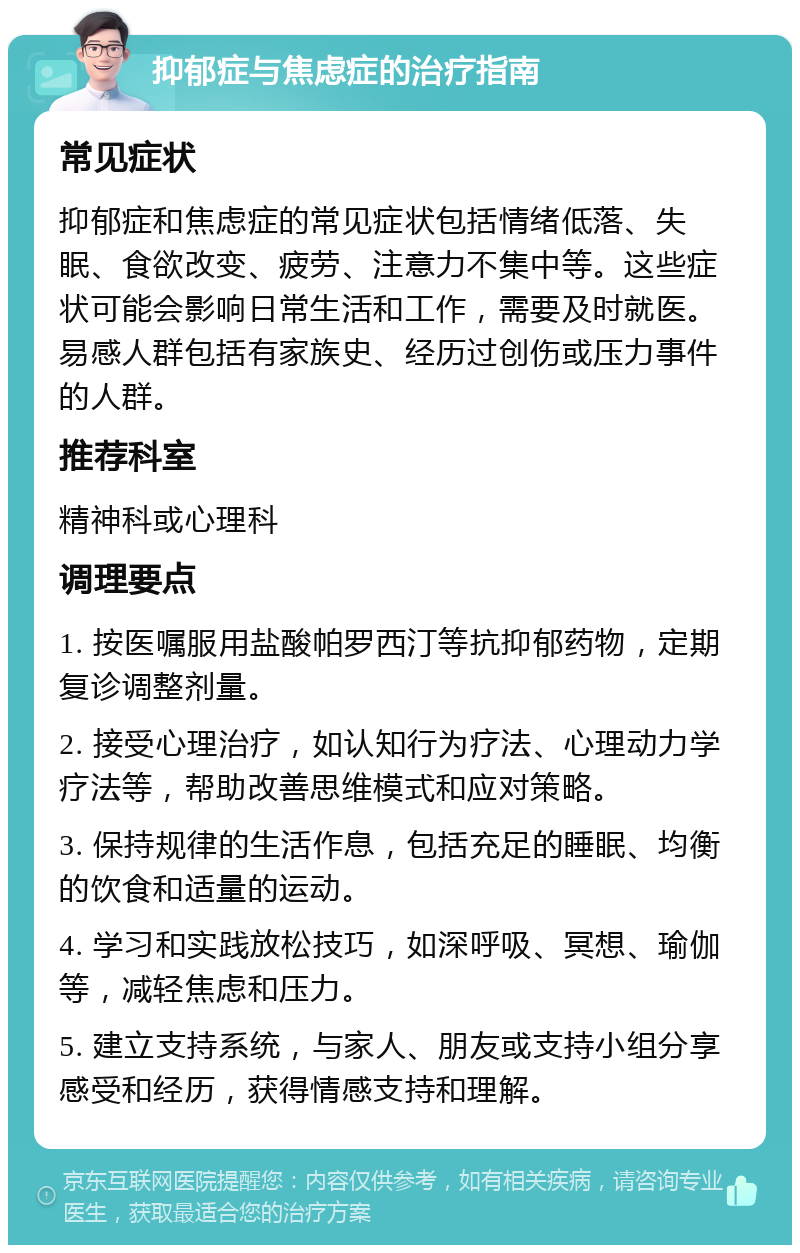 抑郁症与焦虑症的治疗指南 常见症状 抑郁症和焦虑症的常见症状包括情绪低落、失眠、食欲改变、疲劳、注意力不集中等。这些症状可能会影响日常生活和工作，需要及时就医。易感人群包括有家族史、经历过创伤或压力事件的人群。 推荐科室 精神科或心理科 调理要点 1. 按医嘱服用盐酸帕罗西汀等抗抑郁药物，定期复诊调整剂量。 2. 接受心理治疗，如认知行为疗法、心理动力学疗法等，帮助改善思维模式和应对策略。 3. 保持规律的生活作息，包括充足的睡眠、均衡的饮食和适量的运动。 4. 学习和实践放松技巧，如深呼吸、冥想、瑜伽等，减轻焦虑和压力。 5. 建立支持系统，与家人、朋友或支持小组分享感受和经历，获得情感支持和理解。