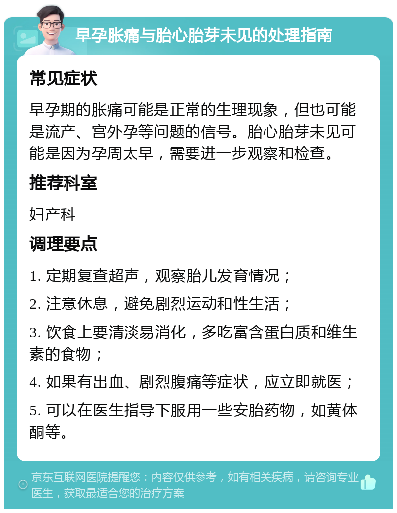 早孕胀痛与胎心胎芽未见的处理指南 常见症状 早孕期的胀痛可能是正常的生理现象，但也可能是流产、宫外孕等问题的信号。胎心胎芽未见可能是因为孕周太早，需要进一步观察和检查。 推荐科室 妇产科 调理要点 1. 定期复查超声，观察胎儿发育情况； 2. 注意休息，避免剧烈运动和性生活； 3. 饮食上要清淡易消化，多吃富含蛋白质和维生素的食物； 4. 如果有出血、剧烈腹痛等症状，应立即就医； 5. 可以在医生指导下服用一些安胎药物，如黄体酮等。