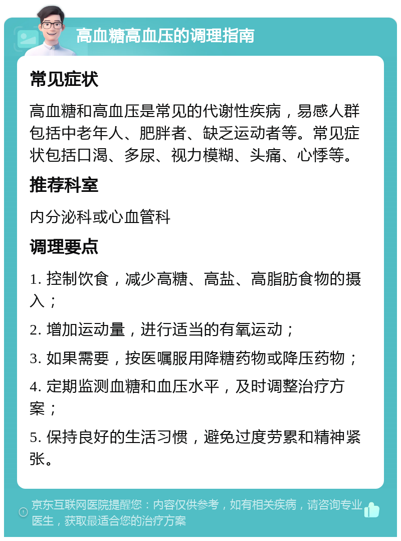 高血糖高血压的调理指南 常见症状 高血糖和高血压是常见的代谢性疾病，易感人群包括中老年人、肥胖者、缺乏运动者等。常见症状包括口渴、多尿、视力模糊、头痛、心悸等。 推荐科室 内分泌科或心血管科 调理要点 1. 控制饮食，减少高糖、高盐、高脂肪食物的摄入； 2. 增加运动量，进行适当的有氧运动； 3. 如果需要，按医嘱服用降糖药物或降压药物； 4. 定期监测血糖和血压水平，及时调整治疗方案； 5. 保持良好的生活习惯，避免过度劳累和精神紧张。