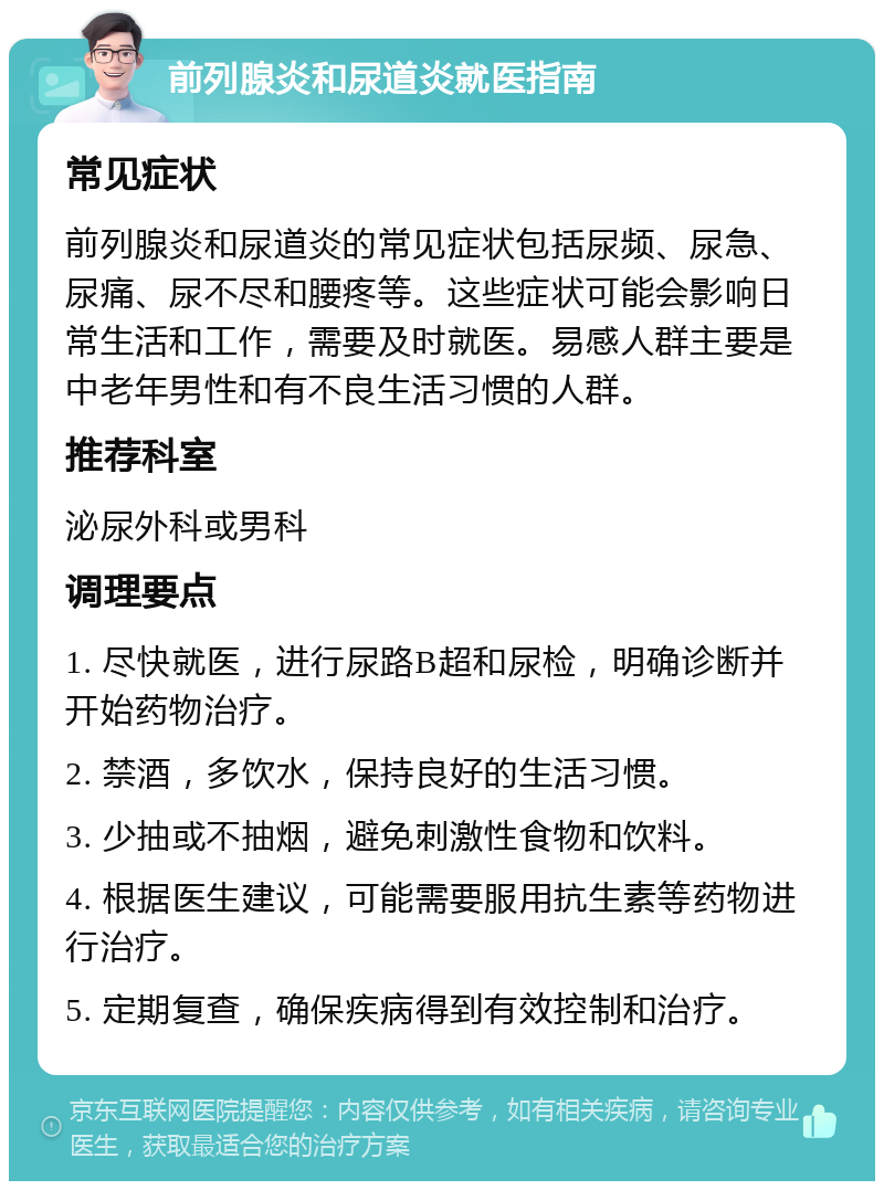 前列腺炎和尿道炎就医指南 常见症状 前列腺炎和尿道炎的常见症状包括尿频、尿急、尿痛、尿不尽和腰疼等。这些症状可能会影响日常生活和工作，需要及时就医。易感人群主要是中老年男性和有不良生活习惯的人群。 推荐科室 泌尿外科或男科 调理要点 1. 尽快就医，进行尿路B超和尿检，明确诊断并开始药物治疗。 2. 禁酒，多饮水，保持良好的生活习惯。 3. 少抽或不抽烟，避免刺激性食物和饮料。 4. 根据医生建议，可能需要服用抗生素等药物进行治疗。 5. 定期复查，确保疾病得到有效控制和治疗。