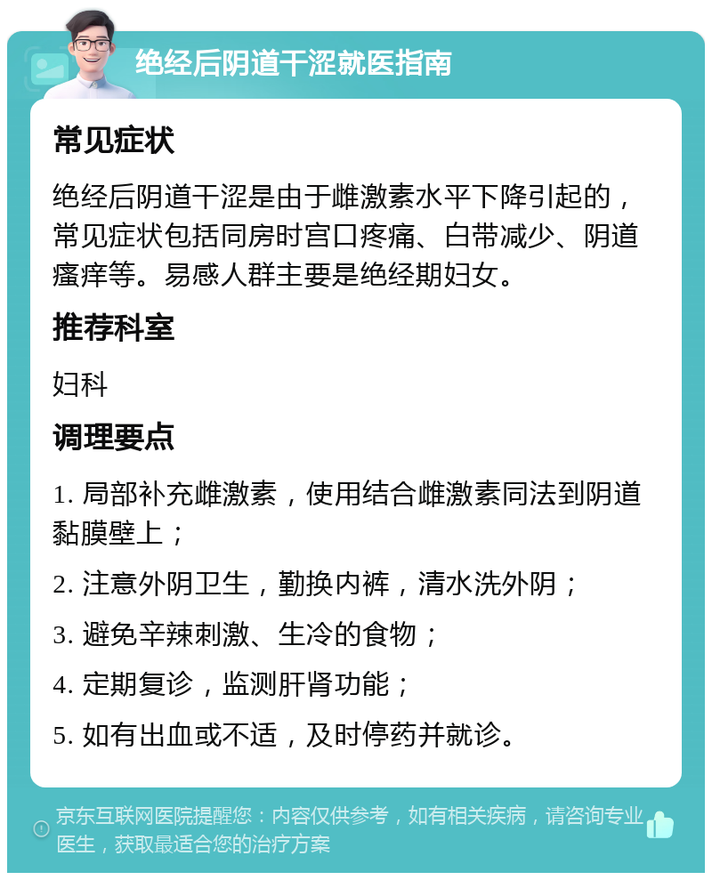 绝经后阴道干涩就医指南 常见症状 绝经后阴道干涩是由于雌激素水平下降引起的，常见症状包括同房时宫口疼痛、白带减少、阴道瘙痒等。易感人群主要是绝经期妇女。 推荐科室 妇科 调理要点 1. 局部补充雌激素，使用结合雌激素同法到阴道黏膜壁上； 2. 注意外阴卫生，勤换内裤，清水洗外阴； 3. 避免辛辣刺激、生冷的食物； 4. 定期复诊，监测肝肾功能； 5. 如有出血或不适，及时停药并就诊。