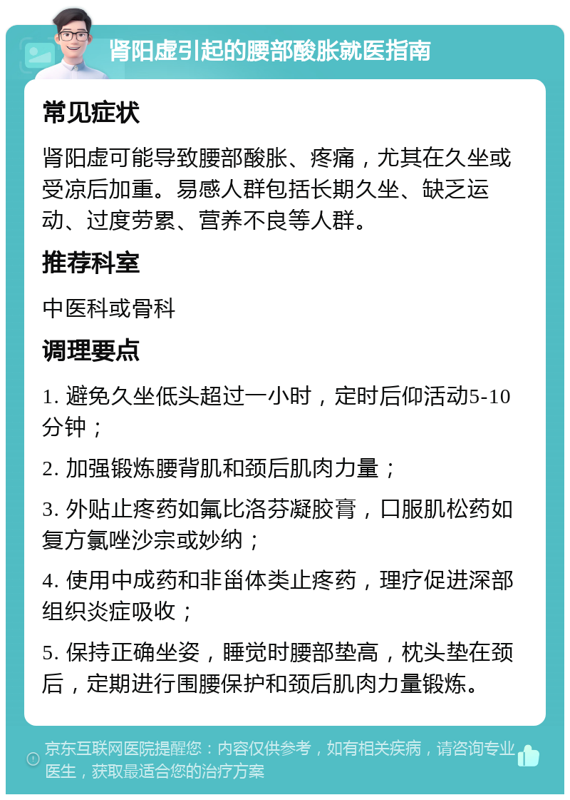 肾阳虚引起的腰部酸胀就医指南 常见症状 肾阳虚可能导致腰部酸胀、疼痛，尤其在久坐或受凉后加重。易感人群包括长期久坐、缺乏运动、过度劳累、营养不良等人群。 推荐科室 中医科或骨科 调理要点 1. 避免久坐低头超过一小时，定时后仰活动5-10分钟； 2. 加强锻炼腰背肌和颈后肌肉力量； 3. 外贴止疼药如氟比洛芬凝胶膏，口服肌松药如复方氯唑沙宗或妙纳； 4. 使用中成药和非甾体类止疼药，理疗促进深部组织炎症吸收； 5. 保持正确坐姿，睡觉时腰部垫高，枕头垫在颈后，定期进行围腰保护和颈后肌肉力量锻炼。