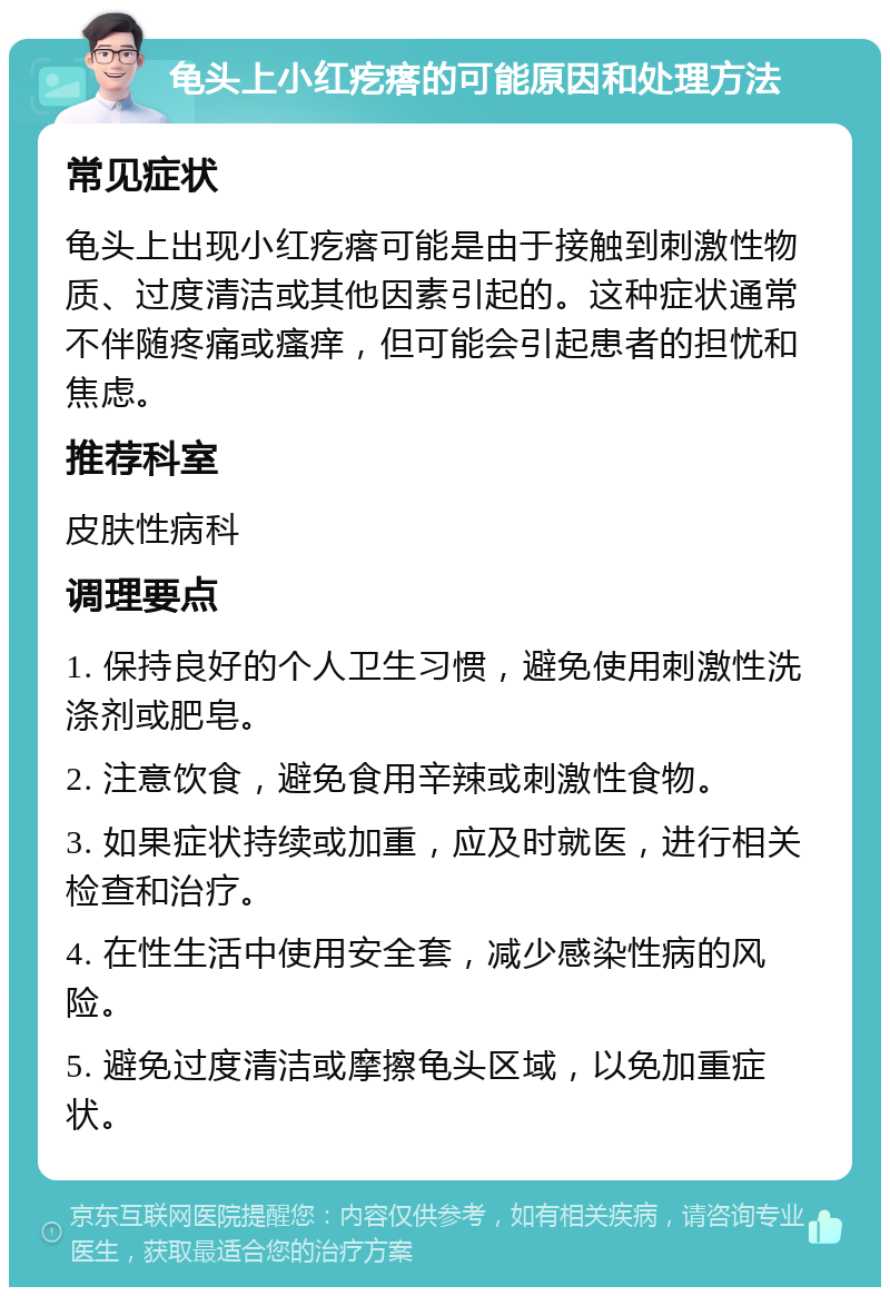 龟头上小红疙瘩的可能原因和处理方法 常见症状 龟头上出现小红疙瘩可能是由于接触到刺激性物质、过度清洁或其他因素引起的。这种症状通常不伴随疼痛或瘙痒，但可能会引起患者的担忧和焦虑。 推荐科室 皮肤性病科 调理要点 1. 保持良好的个人卫生习惯，避免使用刺激性洗涤剂或肥皂。 2. 注意饮食，避免食用辛辣或刺激性食物。 3. 如果症状持续或加重，应及时就医，进行相关检查和治疗。 4. 在性生活中使用安全套，减少感染性病的风险。 5. 避免过度清洁或摩擦龟头区域，以免加重症状。