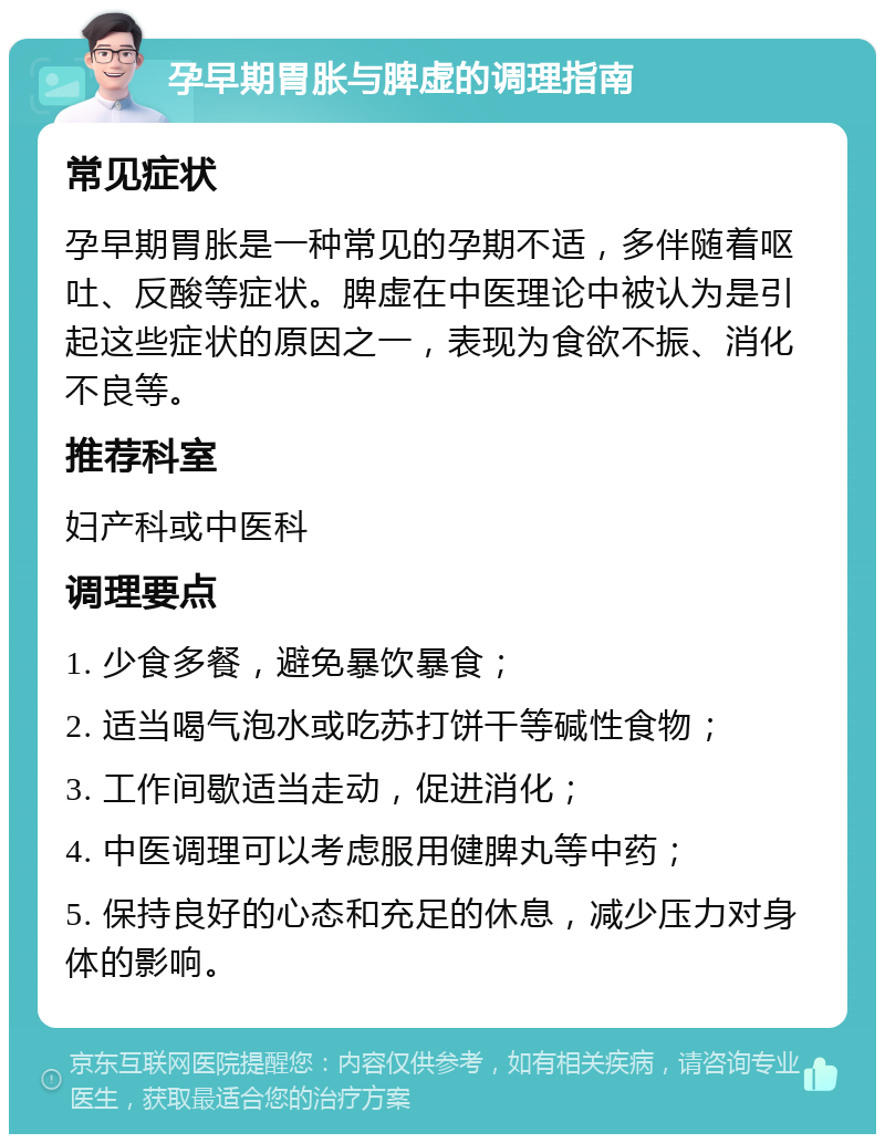 孕早期胃胀与脾虚的调理指南 常见症状 孕早期胃胀是一种常见的孕期不适，多伴随着呕吐、反酸等症状。脾虚在中医理论中被认为是引起这些症状的原因之一，表现为食欲不振、消化不良等。 推荐科室 妇产科或中医科 调理要点 1. 少食多餐，避免暴饮暴食； 2. 适当喝气泡水或吃苏打饼干等碱性食物； 3. 工作间歇适当走动，促进消化； 4. 中医调理可以考虑服用健脾丸等中药； 5. 保持良好的心态和充足的休息，减少压力对身体的影响。