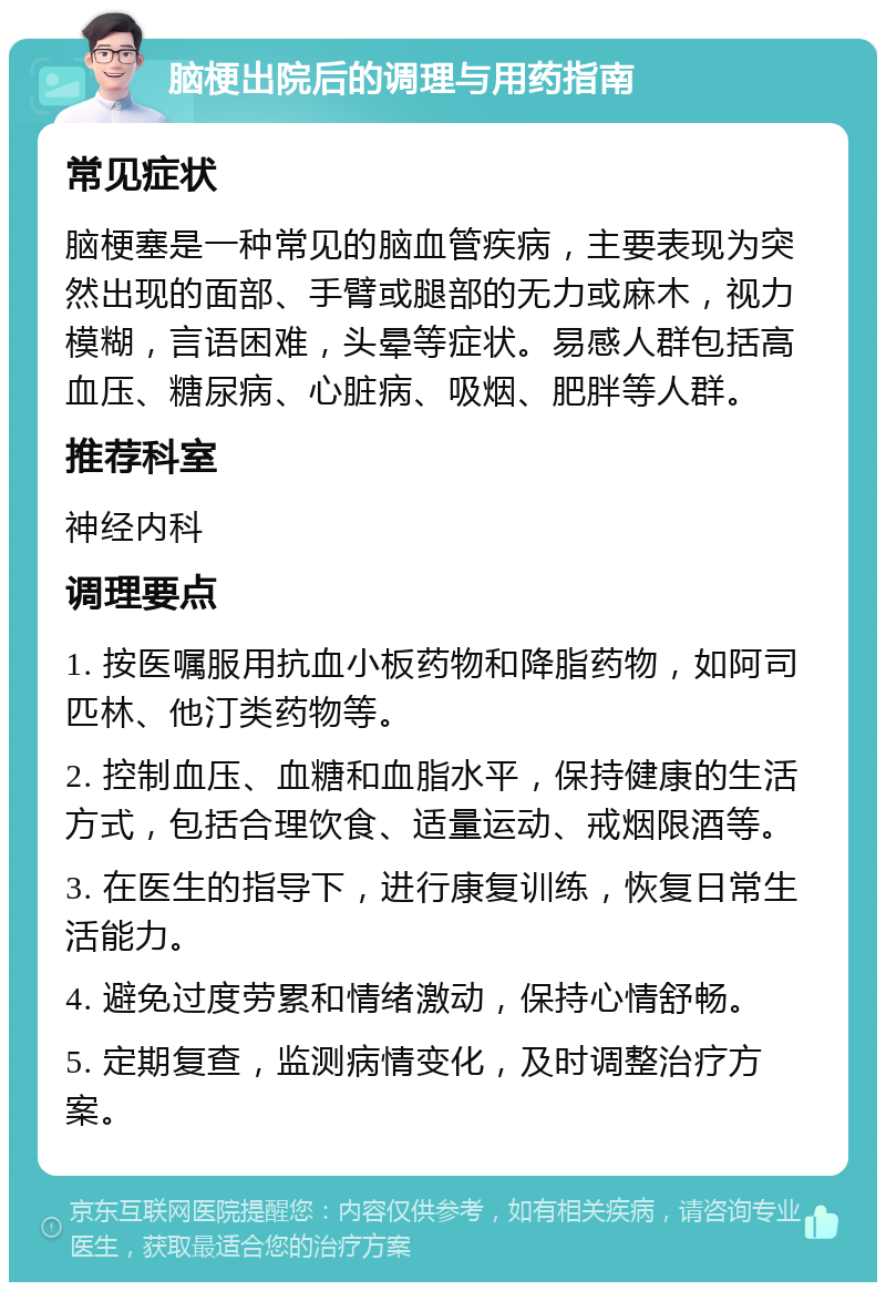 脑梗出院后的调理与用药指南 常见症状 脑梗塞是一种常见的脑血管疾病，主要表现为突然出现的面部、手臂或腿部的无力或麻木，视力模糊，言语困难，头晕等症状。易感人群包括高血压、糖尿病、心脏病、吸烟、肥胖等人群。 推荐科室 神经内科 调理要点 1. 按医嘱服用抗血小板药物和降脂药物，如阿司匹林、他汀类药物等。 2. 控制血压、血糖和血脂水平，保持健康的生活方式，包括合理饮食、适量运动、戒烟限酒等。 3. 在医生的指导下，进行康复训练，恢复日常生活能力。 4. 避免过度劳累和情绪激动，保持心情舒畅。 5. 定期复查，监测病情变化，及时调整治疗方案。