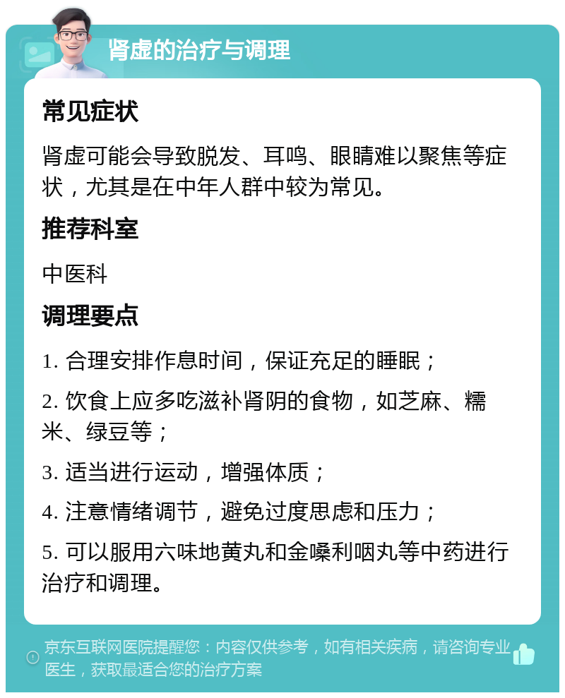 肾虚的治疗与调理 常见症状 肾虚可能会导致脱发、耳鸣、眼睛难以聚焦等症状，尤其是在中年人群中较为常见。 推荐科室 中医科 调理要点 1. 合理安排作息时间，保证充足的睡眠； 2. 饮食上应多吃滋补肾阴的食物，如芝麻、糯米、绿豆等； 3. 适当进行运动，增强体质； 4. 注意情绪调节，避免过度思虑和压力； 5. 可以服用六味地黄丸和金嗓利咽丸等中药进行治疗和调理。