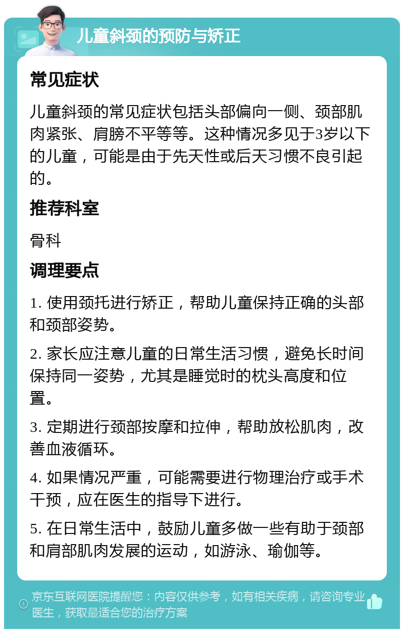 儿童斜颈的预防与矫正 常见症状 儿童斜颈的常见症状包括头部偏向一侧、颈部肌肉紧张、肩膀不平等等。这种情况多见于3岁以下的儿童，可能是由于先天性或后天习惯不良引起的。 推荐科室 骨科 调理要点 1. 使用颈托进行矫正，帮助儿童保持正确的头部和颈部姿势。 2. 家长应注意儿童的日常生活习惯，避免长时间保持同一姿势，尤其是睡觉时的枕头高度和位置。 3. 定期进行颈部按摩和拉伸，帮助放松肌肉，改善血液循环。 4. 如果情况严重，可能需要进行物理治疗或手术干预，应在医生的指导下进行。 5. 在日常生活中，鼓励儿童多做一些有助于颈部和肩部肌肉发展的运动，如游泳、瑜伽等。