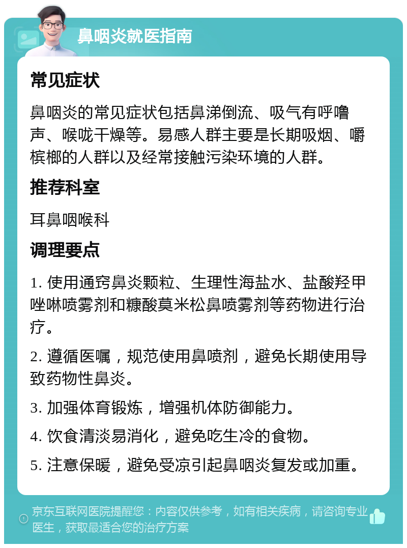 鼻咽炎就医指南 常见症状 鼻咽炎的常见症状包括鼻涕倒流、吸气有呼噜声、喉咙干燥等。易感人群主要是长期吸烟、嚼槟榔的人群以及经常接触污染环境的人群。 推荐科室 耳鼻咽喉科 调理要点 1. 使用通窍鼻炎颗粒、生理性海盐水、盐酸羟甲唑啉喷雾剂和糠酸莫米松鼻喷雾剂等药物进行治疗。 2. 遵循医嘱，规范使用鼻喷剂，避免长期使用导致药物性鼻炎。 3. 加强体育锻炼，增强机体防御能力。 4. 饮食清淡易消化，避免吃生冷的食物。 5. 注意保暖，避免受凉引起鼻咽炎复发或加重。