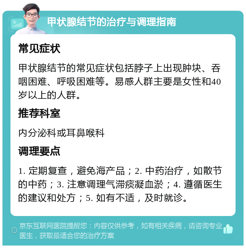 甲状腺结节的治疗与调理指南 常见症状 甲状腺结节的常见症状包括脖子上出现肿块、吞咽困难、呼吸困难等。易感人群主要是女性和40岁以上的人群。 推荐科室 内分泌科或耳鼻喉科 调理要点 1. 定期复查，避免海产品；2. 中药治疗，如散节的中药；3. 注意调理气滞痰凝血淤；4. 遵循医生的建议和处方；5. 如有不适，及时就诊。