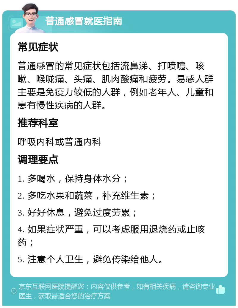 普通感冒就医指南 常见症状 普通感冒的常见症状包括流鼻涕、打喷嚏、咳嗽、喉咙痛、头痛、肌肉酸痛和疲劳。易感人群主要是免疫力较低的人群，例如老年人、儿童和患有慢性疾病的人群。 推荐科室 呼吸内科或普通内科 调理要点 1. 多喝水，保持身体水分； 2. 多吃水果和蔬菜，补充维生素； 3. 好好休息，避免过度劳累； 4. 如果症状严重，可以考虑服用退烧药或止咳药； 5. 注意个人卫生，避免传染给他人。