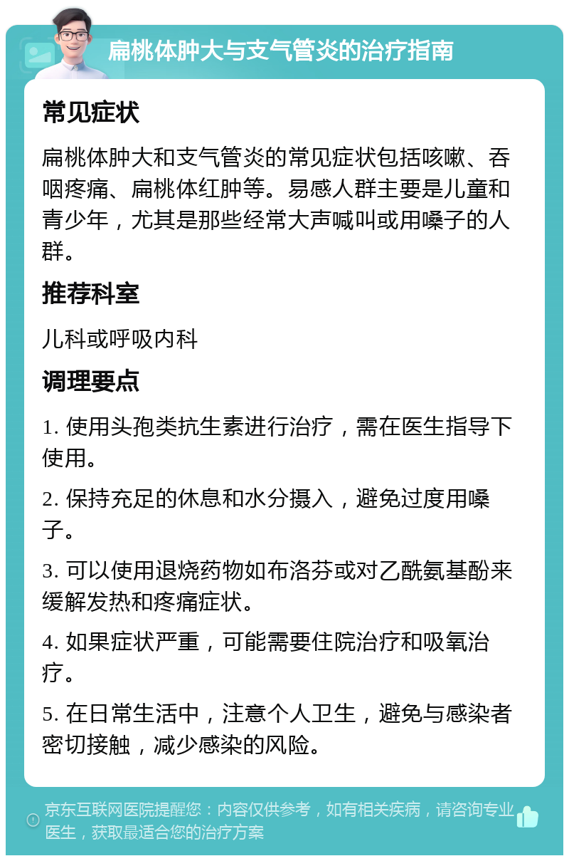 扁桃体肿大与支气管炎的治疗指南 常见症状 扁桃体肿大和支气管炎的常见症状包括咳嗽、吞咽疼痛、扁桃体红肿等。易感人群主要是儿童和青少年，尤其是那些经常大声喊叫或用嗓子的人群。 推荐科室 儿科或呼吸内科 调理要点 1. 使用头孢类抗生素进行治疗，需在医生指导下使用。 2. 保持充足的休息和水分摄入，避免过度用嗓子。 3. 可以使用退烧药物如布洛芬或对乙酰氨基酚来缓解发热和疼痛症状。 4. 如果症状严重，可能需要住院治疗和吸氧治疗。 5. 在日常生活中，注意个人卫生，避免与感染者密切接触，减少感染的风险。