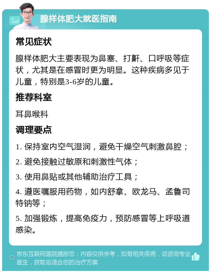 腺样体肥大就医指南 常见症状 腺样体肥大主要表现为鼻塞、打鼾、口呼吸等症状，尤其是在感冒时更为明显。这种疾病多见于儿童，特别是3-6岁的儿童。 推荐科室 耳鼻喉科 调理要点 1. 保持室内空气湿润，避免干燥空气刺激鼻腔； 2. 避免接触过敏原和刺激性气体； 3. 使用鼻贴或其他辅助治疗工具； 4. 遵医嘱服用药物，如内舒拿、欧龙马、孟鲁司特钠等； 5. 加强锻炼，提高免疫力，预防感冒等上呼吸道感染。