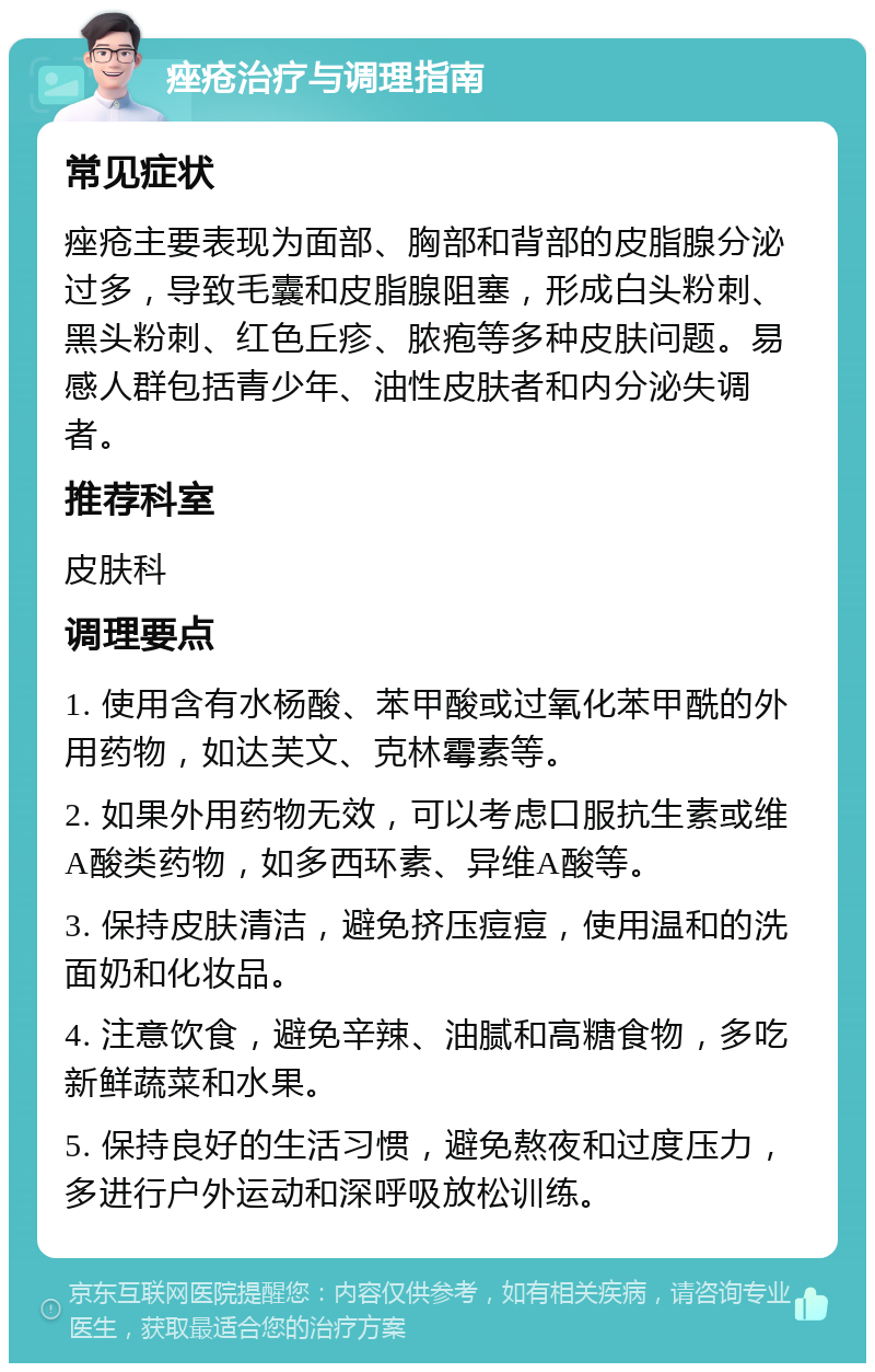 痤疮治疗与调理指南 常见症状 痤疮主要表现为面部、胸部和背部的皮脂腺分泌过多，导致毛囊和皮脂腺阻塞，形成白头粉刺、黑头粉刺、红色丘疹、脓疱等多种皮肤问题。易感人群包括青少年、油性皮肤者和内分泌失调者。 推荐科室 皮肤科 调理要点 1. 使用含有水杨酸、苯甲酸或过氧化苯甲酰的外用药物，如达芙文、克林霉素等。 2. 如果外用药物无效，可以考虑口服抗生素或维A酸类药物，如多西环素、异维A酸等。 3. 保持皮肤清洁，避免挤压痘痘，使用温和的洗面奶和化妆品。 4. 注意饮食，避免辛辣、油腻和高糖食物，多吃新鲜蔬菜和水果。 5. 保持良好的生活习惯，避免熬夜和过度压力，多进行户外运动和深呼吸放松训练。