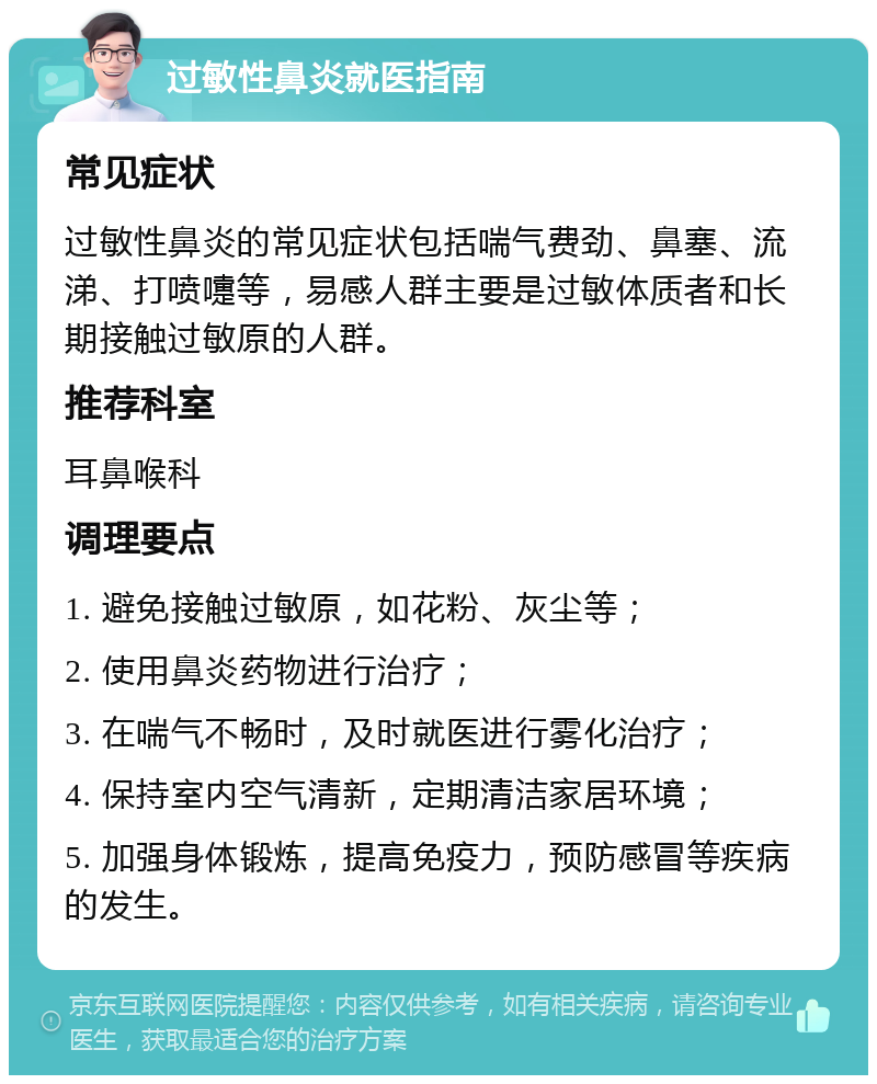 过敏性鼻炎就医指南 常见症状 过敏性鼻炎的常见症状包括喘气费劲、鼻塞、流涕、打喷嚏等，易感人群主要是过敏体质者和长期接触过敏原的人群。 推荐科室 耳鼻喉科 调理要点 1. 避免接触过敏原，如花粉、灰尘等； 2. 使用鼻炎药物进行治疗； 3. 在喘气不畅时，及时就医进行雾化治疗； 4. 保持室内空气清新，定期清洁家居环境； 5. 加强身体锻炼，提高免疫力，预防感冒等疾病的发生。