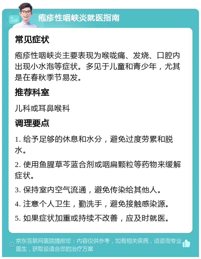 疱疹性咽峡炎就医指南 常见症状 疱疹性咽峡炎主要表现为喉咙痛、发烧、口腔内出现小水泡等症状。多见于儿童和青少年，尤其是在春秋季节易发。 推荐科室 儿科或耳鼻喉科 调理要点 1. 给予足够的休息和水分，避免过度劳累和脱水。 2. 使用鱼腥草芩蓝合剂或咽扁颗粒等药物来缓解症状。 3. 保持室内空气流通，避免传染给其他人。 4. 注意个人卫生，勤洗手，避免接触感染源。 5. 如果症状加重或持续不改善，应及时就医。