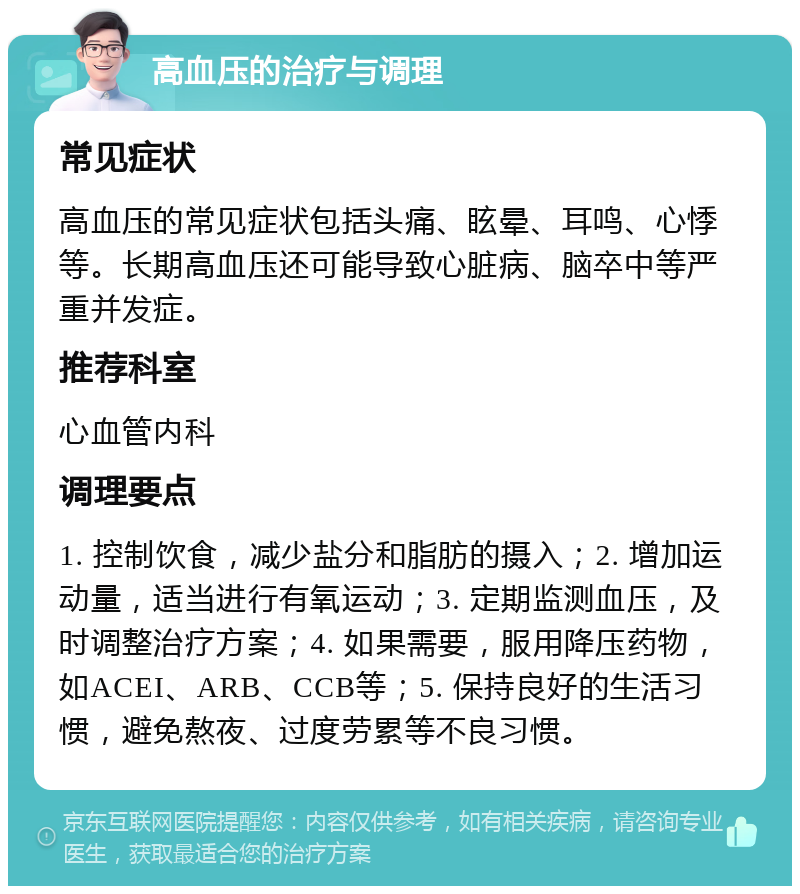 高血压的治疗与调理 常见症状 高血压的常见症状包括头痛、眩晕、耳鸣、心悸等。长期高血压还可能导致心脏病、脑卒中等严重并发症。 推荐科室 心血管内科 调理要点 1. 控制饮食，减少盐分和脂肪的摄入；2. 增加运动量，适当进行有氧运动；3. 定期监测血压，及时调整治疗方案；4. 如果需要，服用降压药物，如ACEI、ARB、CCB等；5. 保持良好的生活习惯，避免熬夜、过度劳累等不良习惯。