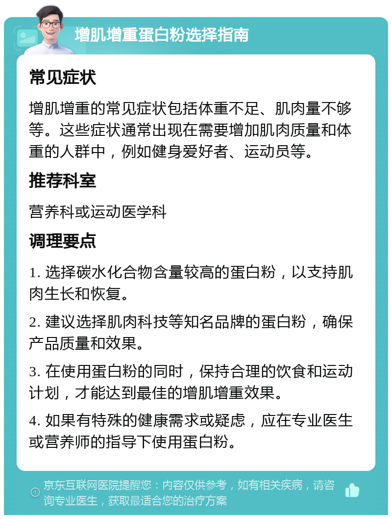 增肌增重蛋白粉选择指南 常见症状 增肌增重的常见症状包括体重不足、肌肉量不够等。这些症状通常出现在需要增加肌肉质量和体重的人群中，例如健身爱好者、运动员等。 推荐科室 营养科或运动医学科 调理要点 1. 选择碳水化合物含量较高的蛋白粉，以支持肌肉生长和恢复。 2. 建议选择肌肉科技等知名品牌的蛋白粉，确保产品质量和效果。 3. 在使用蛋白粉的同时，保持合理的饮食和运动计划，才能达到最佳的增肌增重效果。 4. 如果有特殊的健康需求或疑虑，应在专业医生或营养师的指导下使用蛋白粉。