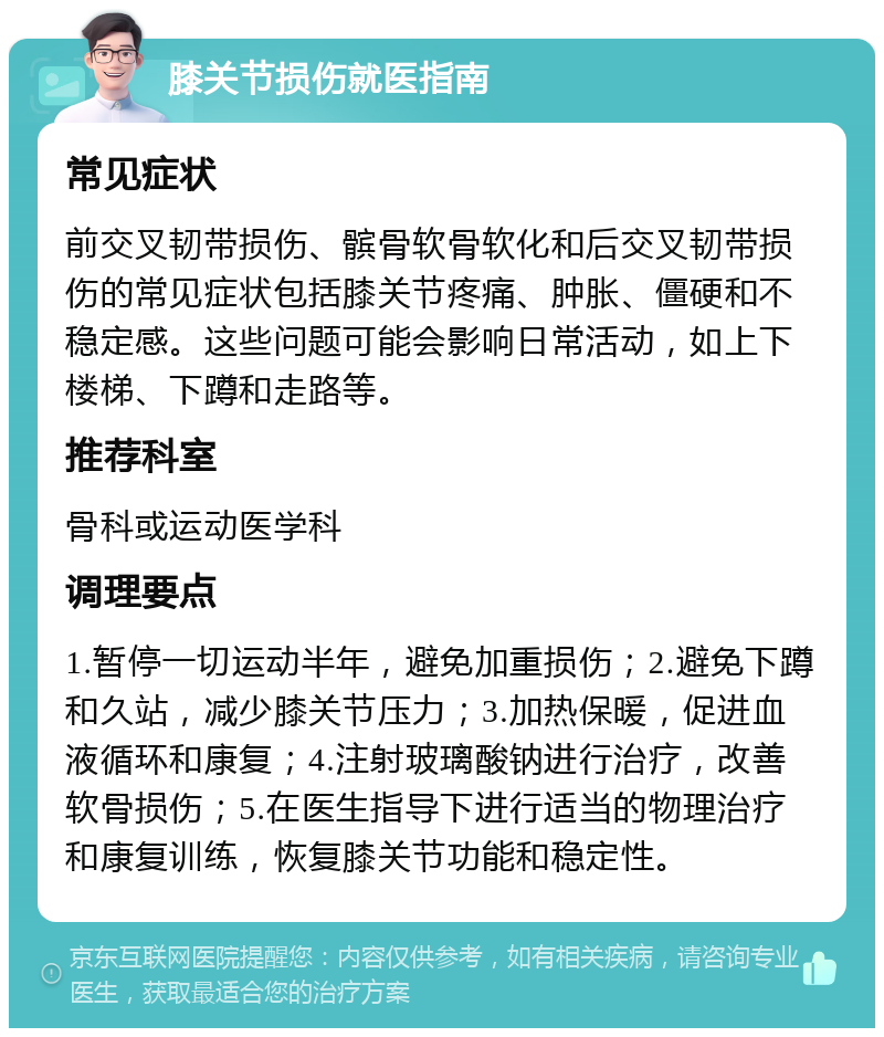 膝关节损伤就医指南 常见症状 前交叉韧带损伤、髌骨软骨软化和后交叉韧带损伤的常见症状包括膝关节疼痛、肿胀、僵硬和不稳定感。这些问题可能会影响日常活动，如上下楼梯、下蹲和走路等。 推荐科室 骨科或运动医学科 调理要点 1.暂停一切运动半年，避免加重损伤；2.避免下蹲和久站，减少膝关节压力；3.加热保暖，促进血液循环和康复；4.注射玻璃酸钠进行治疗，改善软骨损伤；5.在医生指导下进行适当的物理治疗和康复训练，恢复膝关节功能和稳定性。