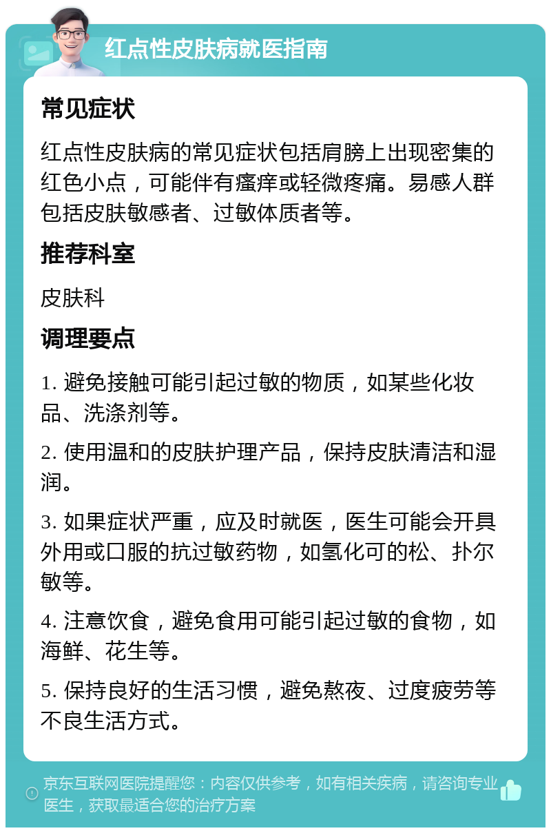 红点性皮肤病就医指南 常见症状 红点性皮肤病的常见症状包括肩膀上出现密集的红色小点，可能伴有瘙痒或轻微疼痛。易感人群包括皮肤敏感者、过敏体质者等。 推荐科室 皮肤科 调理要点 1. 避免接触可能引起过敏的物质，如某些化妆品、洗涤剂等。 2. 使用温和的皮肤护理产品，保持皮肤清洁和湿润。 3. 如果症状严重，应及时就医，医生可能会开具外用或口服的抗过敏药物，如氢化可的松、扑尔敏等。 4. 注意饮食，避免食用可能引起过敏的食物，如海鲜、花生等。 5. 保持良好的生活习惯，避免熬夜、过度疲劳等不良生活方式。