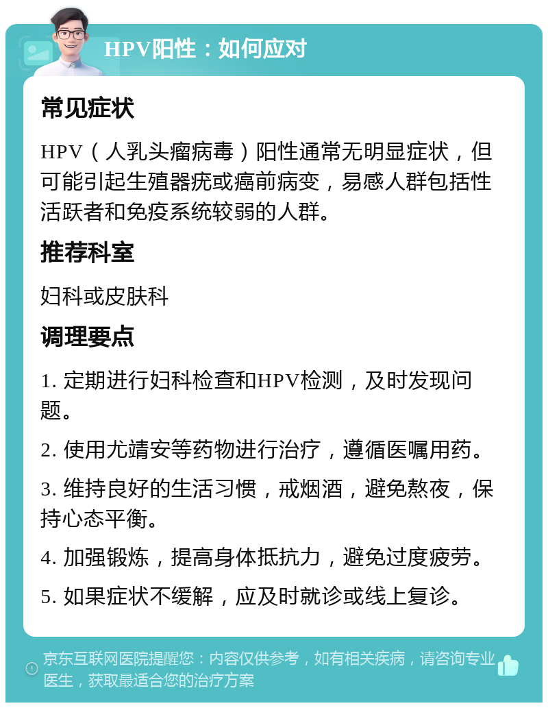 HPV阳性：如何应对 常见症状 HPV（人乳头瘤病毒）阳性通常无明显症状，但可能引起生殖器疣或癌前病变，易感人群包括性活跃者和免疫系统较弱的人群。 推荐科室 妇科或皮肤科 调理要点 1. 定期进行妇科检查和HPV检测，及时发现问题。 2. 使用尤靖安等药物进行治疗，遵循医嘱用药。 3. 维持良好的生活习惯，戒烟酒，避免熬夜，保持心态平衡。 4. 加强锻炼，提高身体抵抗力，避免过度疲劳。 5. 如果症状不缓解，应及时就诊或线上复诊。