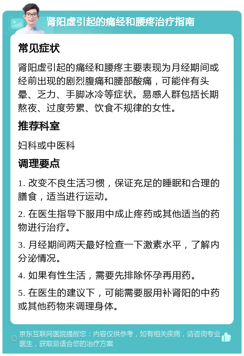 肾阳虚引起的痛经和腰疼治疗指南 常见症状 肾阳虚引起的痛经和腰疼主要表现为月经期间或经前出现的剧烈腹痛和腰部酸痛，可能伴有头晕、乏力、手脚冰冷等症状。易感人群包括长期熬夜、过度劳累、饮食不规律的女性。 推荐科室 妇科或中医科 调理要点 1. 改变不良生活习惯，保证充足的睡眠和合理的膳食，适当进行运动。 2. 在医生指导下服用中成止疼药或其他适当的药物进行治疗。 3. 月经期间两天最好检查一下激素水平，了解内分泌情况。 4. 如果有性生活，需要先排除怀孕再用药。 5. 在医生的建议下，可能需要服用补肾阳的中药或其他药物来调理身体。