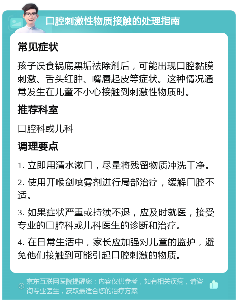 口腔刺激性物质接触的处理指南 常见症状 孩子误食锅底黑垢祛除剂后，可能出现口腔黏膜刺激、舌头红肿、嘴唇起皮等症状。这种情况通常发生在儿童不小心接触到刺激性物质时。 推荐科室 口腔科或儿科 调理要点 1. 立即用清水漱口，尽量将残留物质冲洗干净。 2. 使用开喉剑喷雾剂进行局部治疗，缓解口腔不适。 3. 如果症状严重或持续不退，应及时就医，接受专业的口腔科或儿科医生的诊断和治疗。 4. 在日常生活中，家长应加强对儿童的监护，避免他们接触到可能引起口腔刺激的物质。