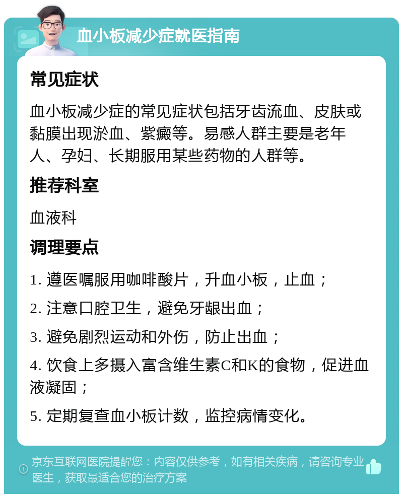 血小板减少症就医指南 常见症状 血小板减少症的常见症状包括牙齿流血、皮肤或黏膜出现淤血、紫癜等。易感人群主要是老年人、孕妇、长期服用某些药物的人群等。 推荐科室 血液科 调理要点 1. 遵医嘱服用咖啡酸片，升血小板，止血； 2. 注意口腔卫生，避免牙龈出血； 3. 避免剧烈运动和外伤，防止出血； 4. 饮食上多摄入富含维生素C和K的食物，促进血液凝固； 5. 定期复查血小板计数，监控病情变化。